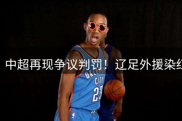 中超再现争议判罚！辽足外援染红离场 主裁纵容对手犯规酿冲突