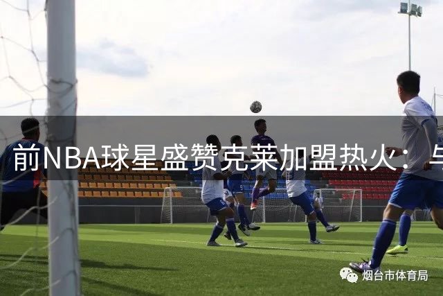 前NBA球星盛赞克莱加盟热火：与两大内线完美契合