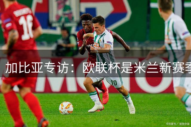 加比亚专访：欧联杯是米兰新赛季重要舞台