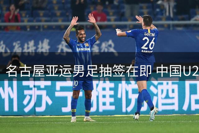 名古屋亚运男足抽签在即 中国U23以种子身份迎战新格局