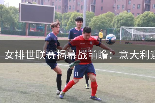 女排世联赛揭幕战前瞻：意大利迎战荷兰遇挑战 巴西残阵对决日本
