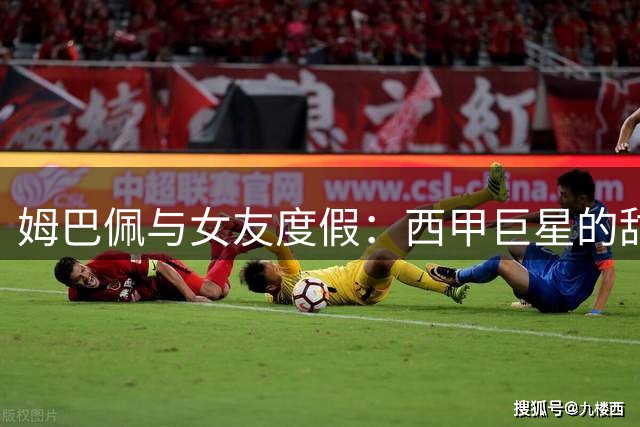 姆巴佩与女友度假：西甲巨星的甜蜜瞬间与球场荣耀交织