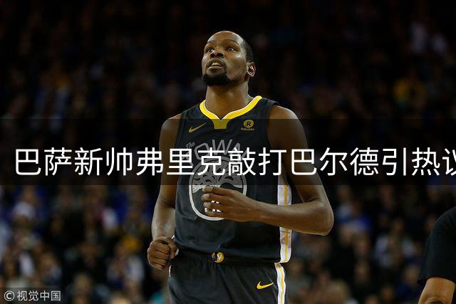 巴萨新帅弗里克敲打巴尔德引热议 更衣室整顿信号明显