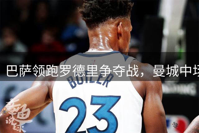 巴萨领跑罗德里争夺战，曼城中场或将重返西甲