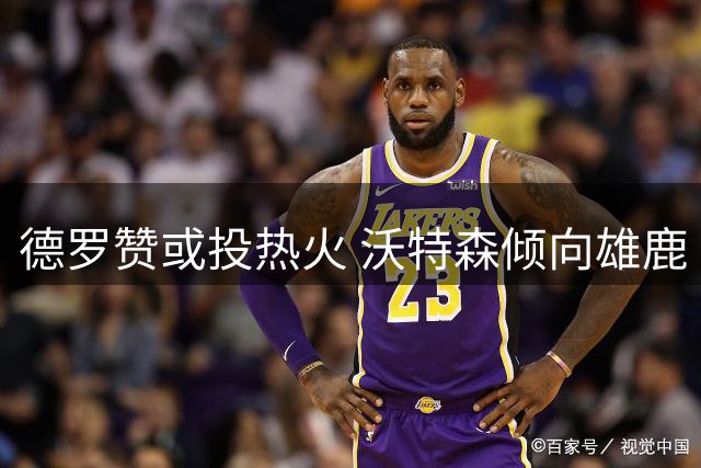 德罗赞或投热火 沃特森倾向雄鹿