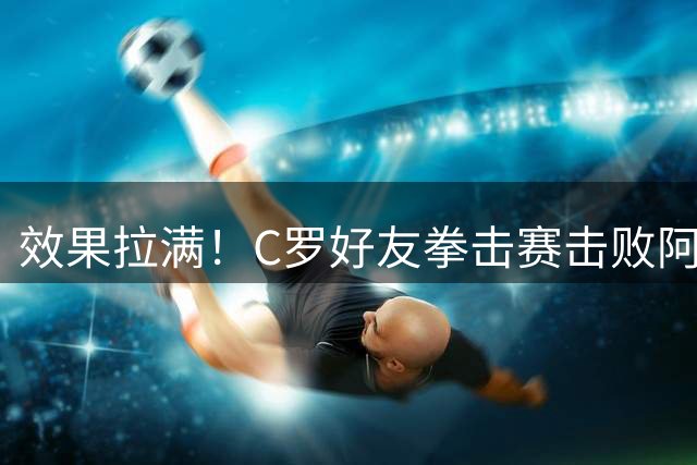 效果拉满！C罗好友拳击赛击败阿根廷记者 高举大力神杯+Siuu庆祝