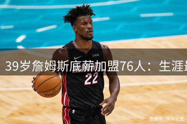 39岁詹姆斯底薪加盟76人：生涯最后一站只为突破自我
